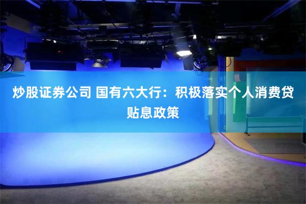炒股证券公司 国有六大行：积极落实个人消费贷贴息政策
