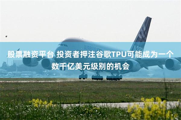 股票融资平台 投资者押注谷歌TPU可能成为一个数千亿美元级别的机会