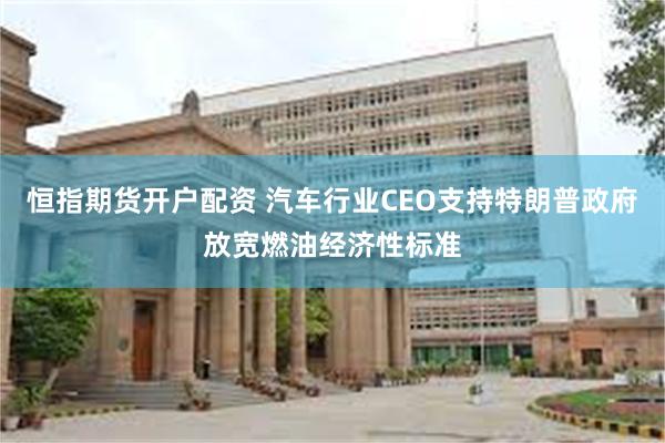恒指期货开户配资 汽车行业CEO支持特朗普政府放宽燃油经济性标准