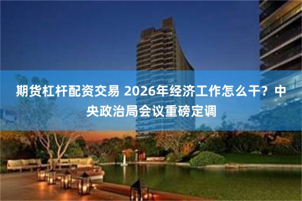 期货杠杆配资交易 2026年经济工作怎么干？中央政治局会议重磅定调