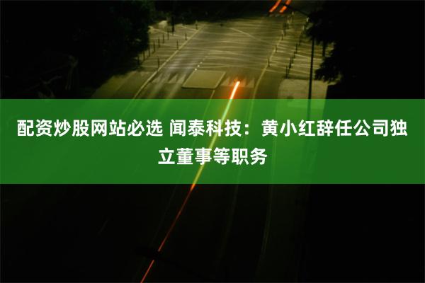 配资炒股网站必选 闻泰科技:黄小红辞任公司独立董事等职务
