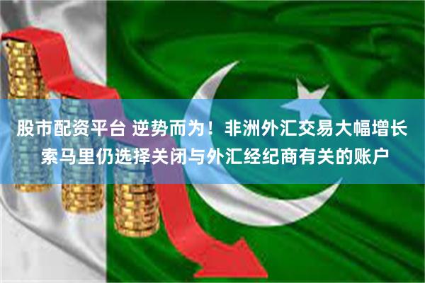 股市配资平台 逆势而为！非洲外汇交易大幅增长 索马里仍选择关闭与外汇经纪商有关的账户